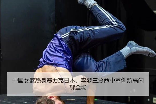 中国女篮热身赛力克日本，李梦三分命中率创新高闪耀全场