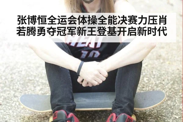 张博恒全运会体操全能决赛力压肖若腾勇夺冠军新王登基开启新时代